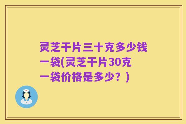 灵芝干片三十克多少钱一袋(灵芝干片30克一袋价格是多少?)