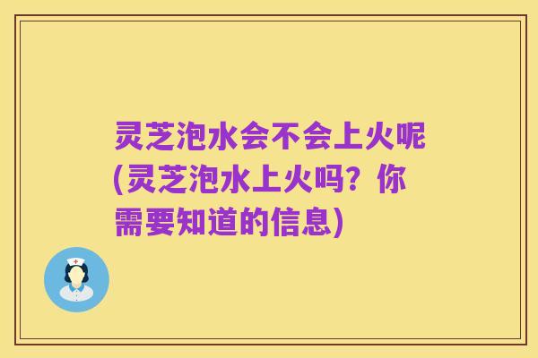 灵芝泡水会不会上火呢(灵芝泡水上火吗?你需要知道的信息)