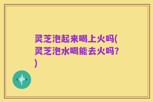 灵芝泡起来喝上火吗(灵芝泡水喝能去火吗？)