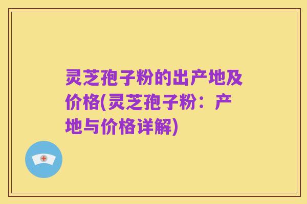 灵芝孢子粉的出产地及价格(灵芝孢子粉:产地与价格详解)