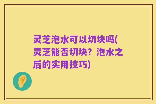 灵芝泡水可以切块吗(灵芝能否切块?泡水之后的实用技巧)