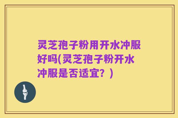 灵芝孢子粉用开水冲服好吗(灵芝孢子粉开水冲服是否适宜?)