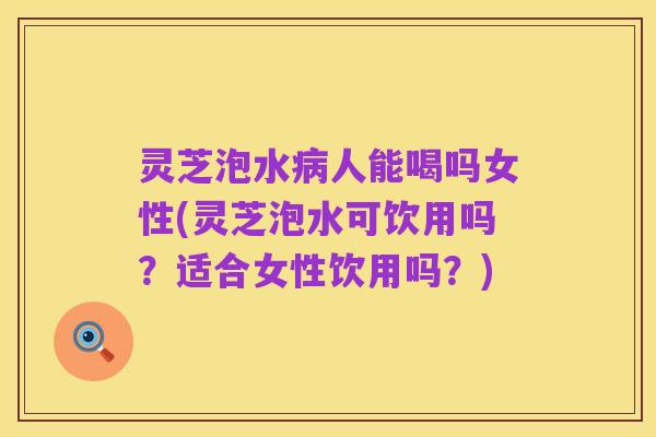 灵芝泡水病人能喝吗女性(灵芝泡水可饮用吗?适合女性饮用吗?)
