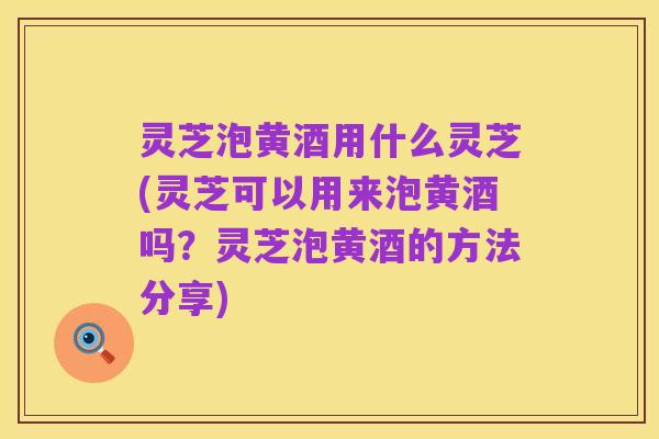 灵芝泡黄酒用什么灵芝(灵芝可以用来泡黄酒吗？灵芝泡黄酒的方法分享)