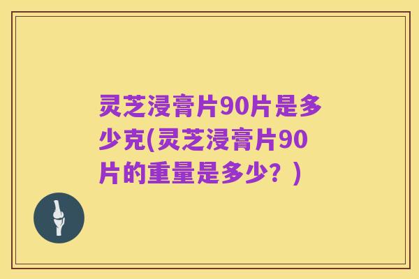 灵芝浸膏片90片是多少克(灵芝浸膏片90片的重量是多少?)