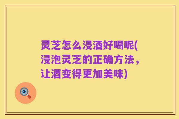 灵芝怎么浸酒好喝呢(浸泡灵芝的正确方法,让酒变得更加美味)