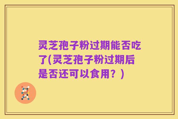 灵芝孢子粉过期能否吃了(灵芝孢子粉过期后是否还可以食用?)