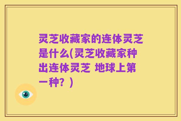 灵芝收藏家的连体灵芝是什么(灵芝收藏家种出连体灵芝 地球上第一种?)