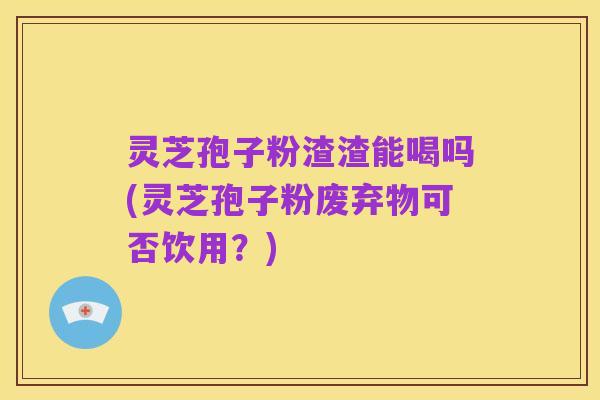 灵芝孢子粉渣渣能喝吗(灵芝孢子粉废弃物可否饮用?)