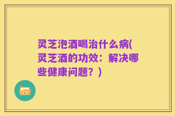 灵芝泡酒喝治什么病(灵芝酒的功效:解决哪些健康问题?)