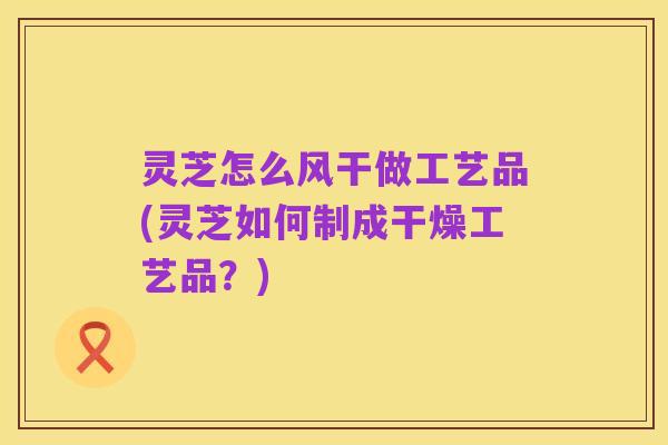 灵芝怎么风干做工艺品(灵芝如何制成干燥工艺品?)