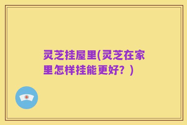 灵芝挂屋里(灵芝在家里怎样挂能更好?)