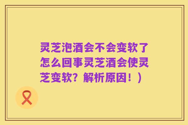 灵芝泡酒会不会变软了怎么回事灵芝酒会使灵芝变软?解析原因!)