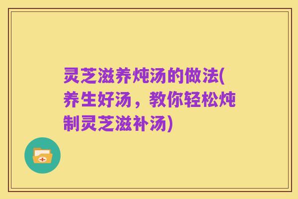灵芝滋养炖汤的做法(养生好汤，教你轻松炖制灵芝滋补汤)