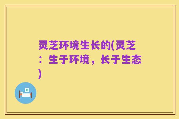 灵芝环境生长的(灵芝:生于环境,长于生态)