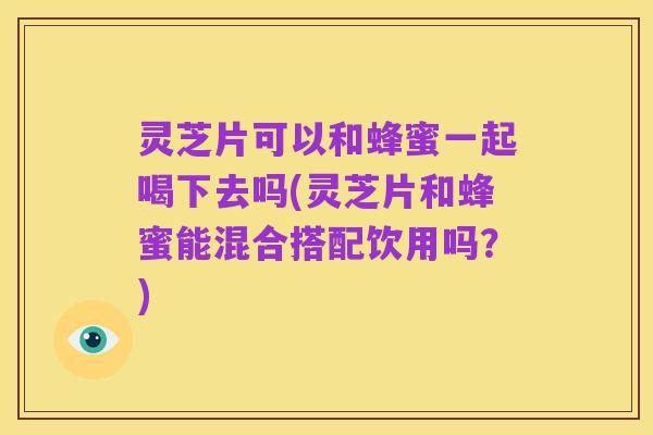 灵芝片可以和蜂蜜一起喝下去吗(灵芝片和蜂蜜能混合搭配饮用吗?)