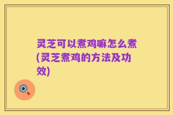 灵芝可以煮鸡嘛怎么煮(灵芝煮鸡的方法及功效)