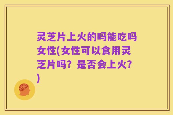 灵芝片上火的吗能吃吗女性(女性可以食用灵芝片吗?是否会上火?)
