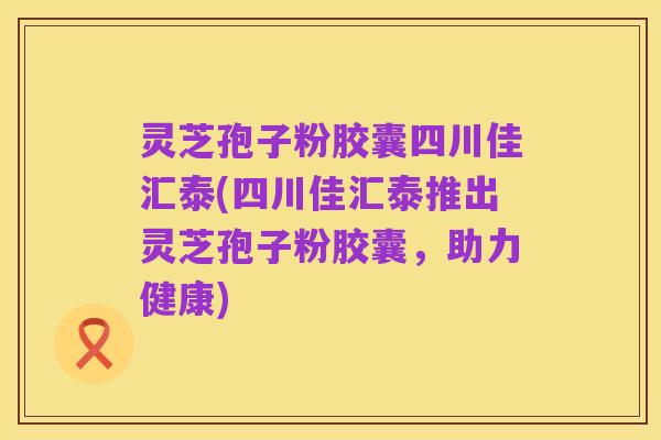 灵芝孢子粉胶囊四川佳汇泰(四川佳汇泰推出灵芝孢子粉胶囊,助力健康)