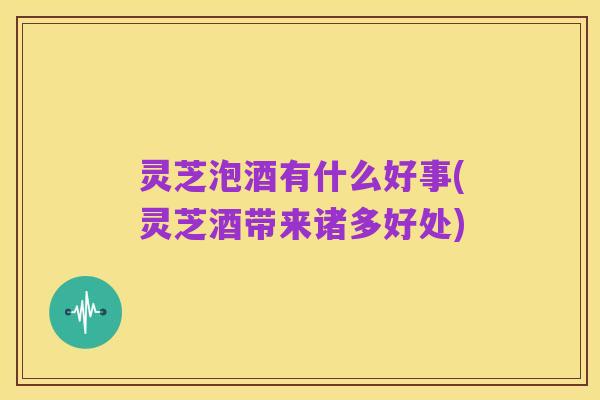 灵芝泡酒有什么好事(灵芝酒带来诸多好处)
