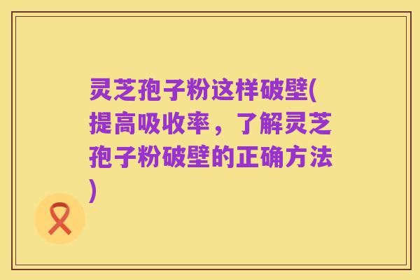 灵芝孢子粉这样破壁(提高吸收率,了解灵芝孢子粉破壁的正确方法)