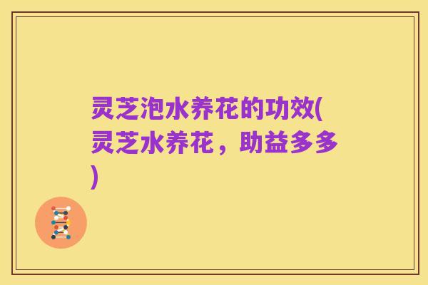 灵芝泡水养花的功效(灵芝水养花,助益多多)