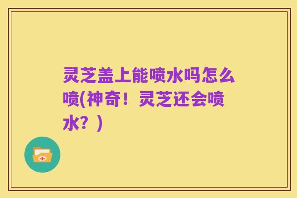 灵芝盖上能喷水吗怎么喷(神奇!灵芝还会喷水?)