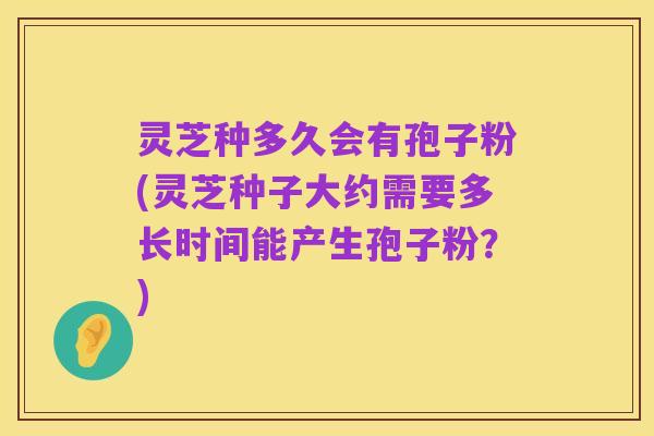 灵芝种多久会有孢子粉(灵芝种子大约需要多长时间能产生孢子粉?)