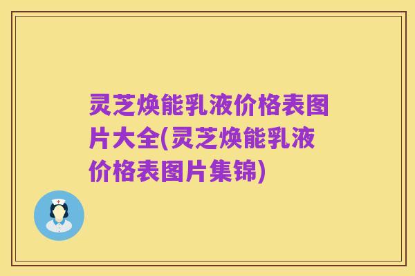 灵芝焕能乳液价格表图片大全(灵芝焕能乳液价格表图片集锦)