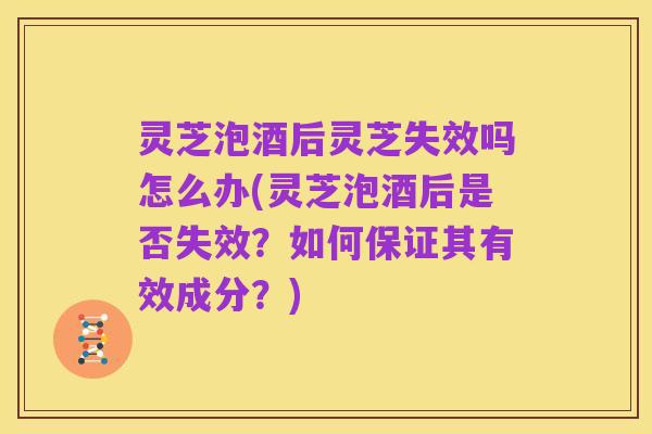灵芝泡酒后灵芝失效吗怎么办(灵芝泡酒后是否失效?如何保证其有效成分?)