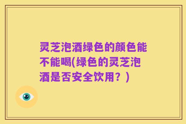 灵芝泡酒绿色的颜色能不能喝(绿色的灵芝泡酒是否安全饮用?)
