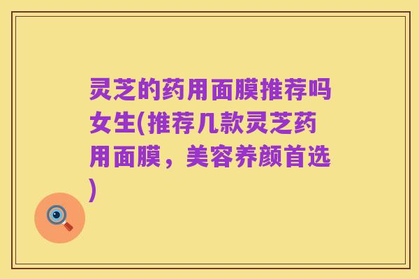 灵芝的药用面膜推荐吗女生(推荐几款灵芝药用面膜，美容养颜首选)