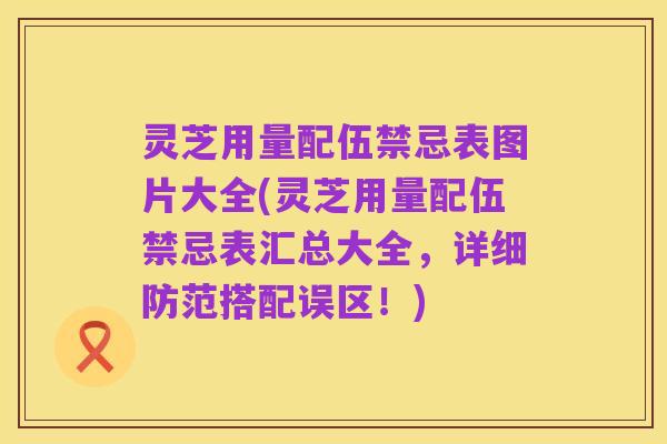 灵芝用量配伍禁忌表图片大全(灵芝用量配伍禁忌表汇总大全,详细防范搭配误区!)