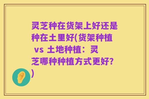 灵芝种在货架上好还是种在土里好(货架种植 vs 土地种植：灵芝哪种种植方式更好？)