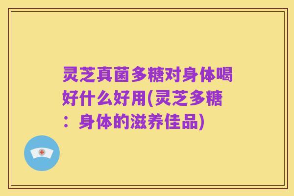 灵芝真菌多糖对身体喝好什么好用(灵芝多糖:身体的滋养佳品)