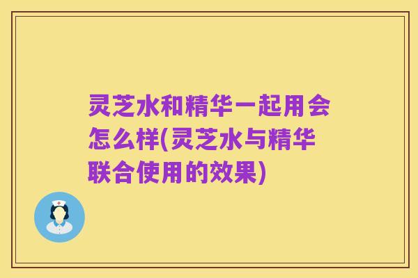 灵芝水和精华一起用会怎么样(灵芝水与精华联合使用的效果)