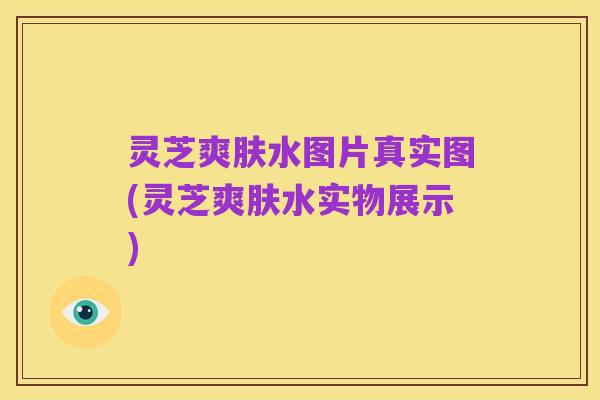 灵芝爽肤水图片真实图(灵芝爽肤水实物展示)
