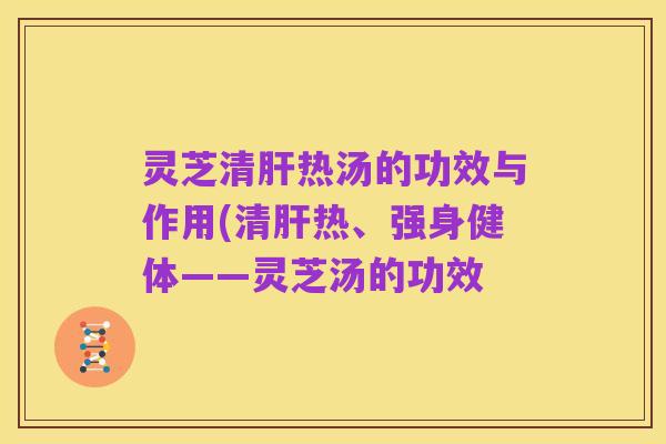 灵芝清肝热汤的功效与作用(清肝热、强身健体——灵芝汤的功效