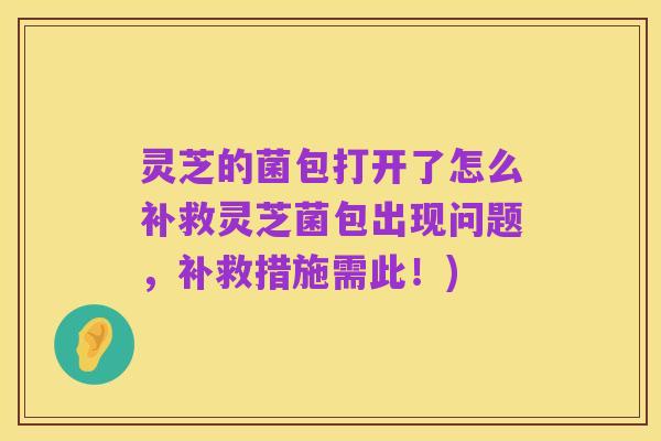 灵芝的菌包打开了怎么补救灵芝菌包出现问题,补救措施需此!)