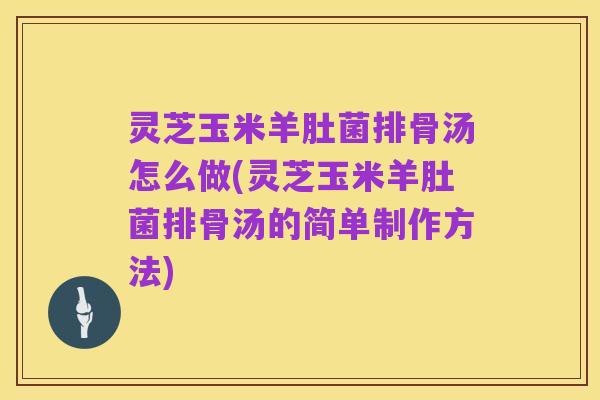 灵芝玉米羊肚菌排骨汤怎么做(灵芝玉米羊肚菌排骨汤的简单制作方法)