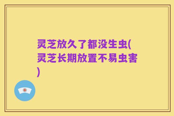 灵芝放久了都没生虫(灵芝长期放置不易虫害)