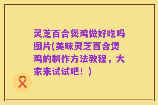 灵芝百合煲鸡做好吃吗图片(美味灵芝百合煲鸡的制作方法教程,大家来试试吧!)