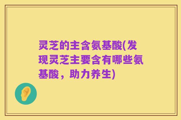 灵芝的主含氨基酸(发现灵芝主要含有哪些氨基酸,助力养生)