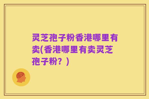 灵芝孢子粉香港哪里有卖(香港哪里有卖灵芝孢子粉?)