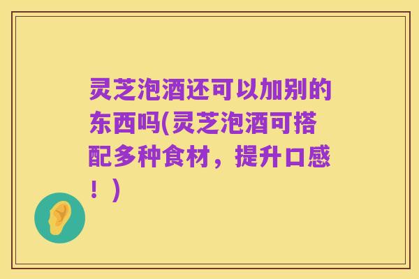 灵芝泡酒还可以加别的东西吗(灵芝泡酒可搭配多种食材，提升口感！)