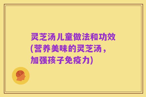 灵芝汤儿童做法和功效(营养美味的灵芝汤，加强孩子免疫力)