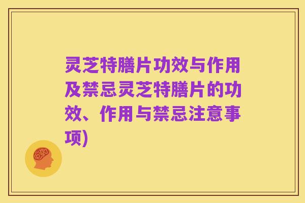 灵芝特膳片功效与作用及禁忌灵芝特膳片的功效、作用与禁忌注意事项)