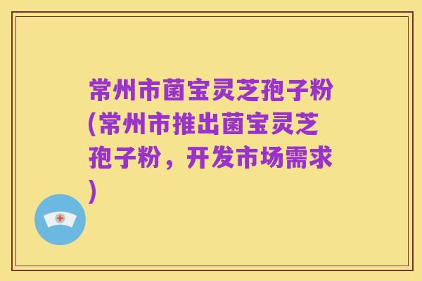 常州市菌宝灵芝孢子粉(常州市推出菌宝灵芝孢子粉,开发市场需求)