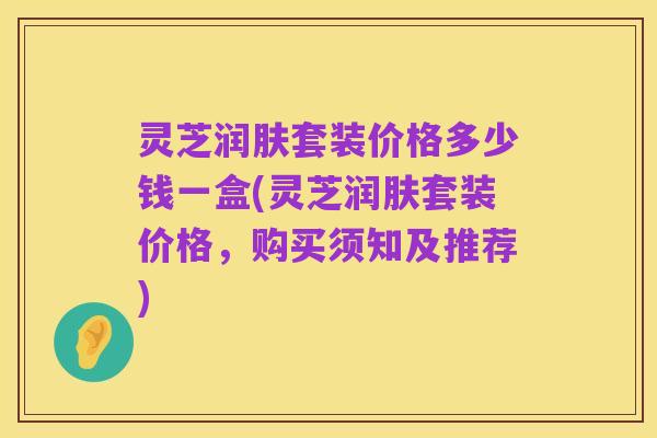 灵芝润肤套装价格多少钱一盒(灵芝润肤套装价格,购买须知及推荐)