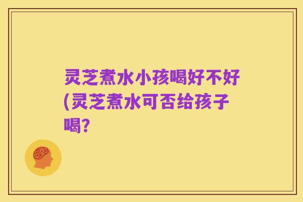 灵芝煮水小孩喝好不好(灵芝煮水可否给孩子喝?
